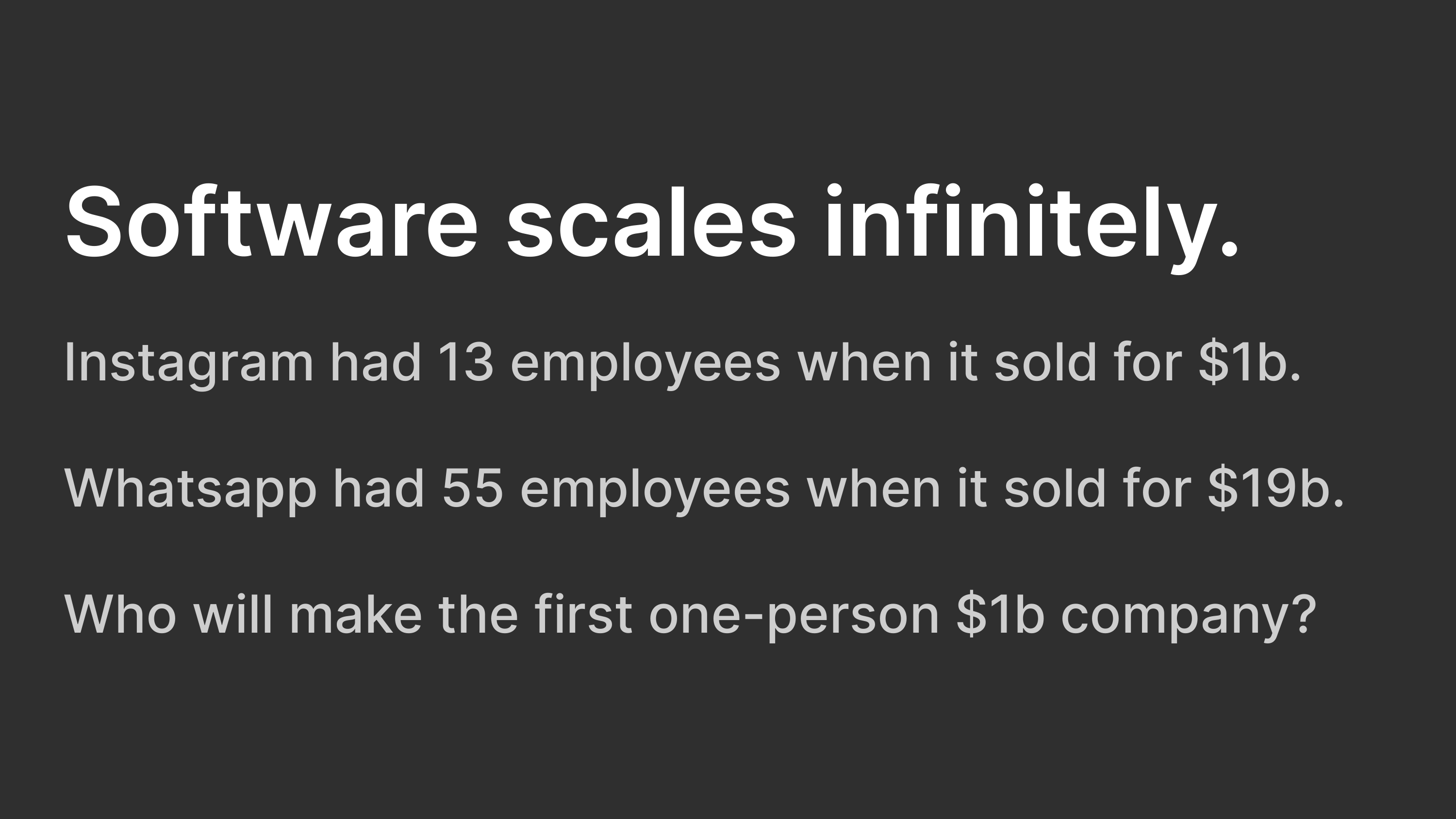 Software scales infinitely. Instagram had 13 employees when it sold for $1b. Whatsapp had 55 employees when it sold for $19b. Who will make the first one-person $1b company?